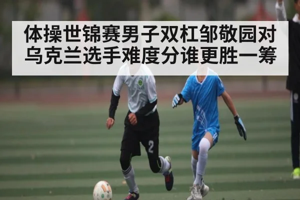 体操世锦赛男子双杠邹敬园对乌克兰选手难度分谁更胜一筹 | www.c7c7.app