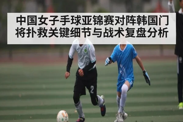 中国女子手球亚锦赛对阵韩国门将扑救关键细节与战术复盘分析